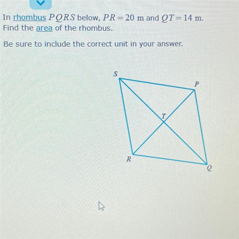 In rhombus PQRS below, PR= 20 m and QT = 14 m. Find the area of the rhombus. Be sure-example-1