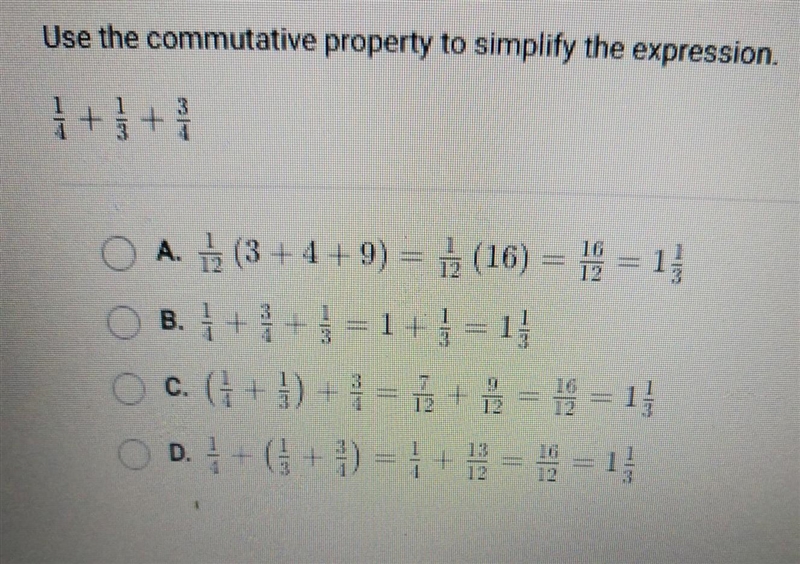 Use the commutative properties to simplify the expression. 1/4 + 1/3 +3/4 A. 1/12 (3+4+9) = 1/12(16)= 16/12 = 1 1/3 B-example-1