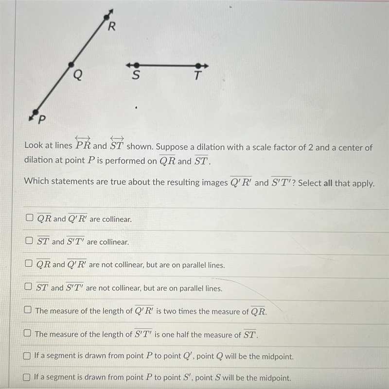 Look at lines PR and ST shown. Suppose a dilation with a scale factor of 2 and a center-example-1