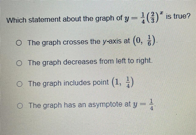 Which statement about the graph of y = 1/4(2/3)^x is true? The graph crosses the y-example-1