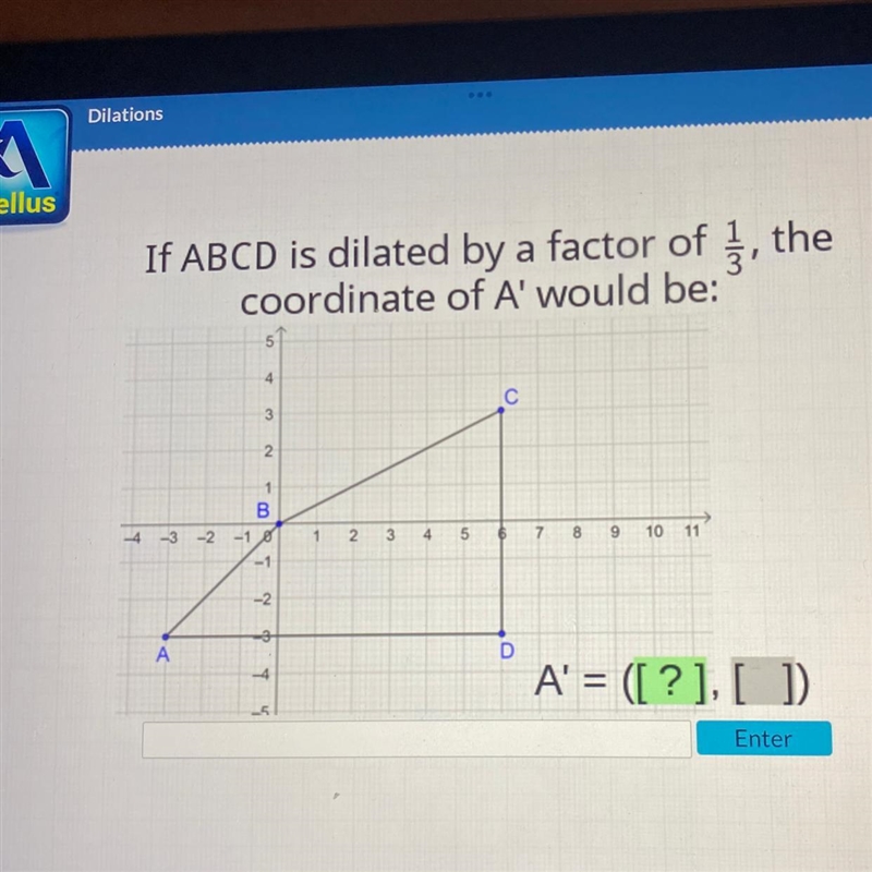 If ABCD is dilated by a factor of, the coordinate of A' would be: C 3 2 1 B -4 -3 -2 -10 3 4 5 6 7 8 9 10 11 -1 -2 3 A-example-1