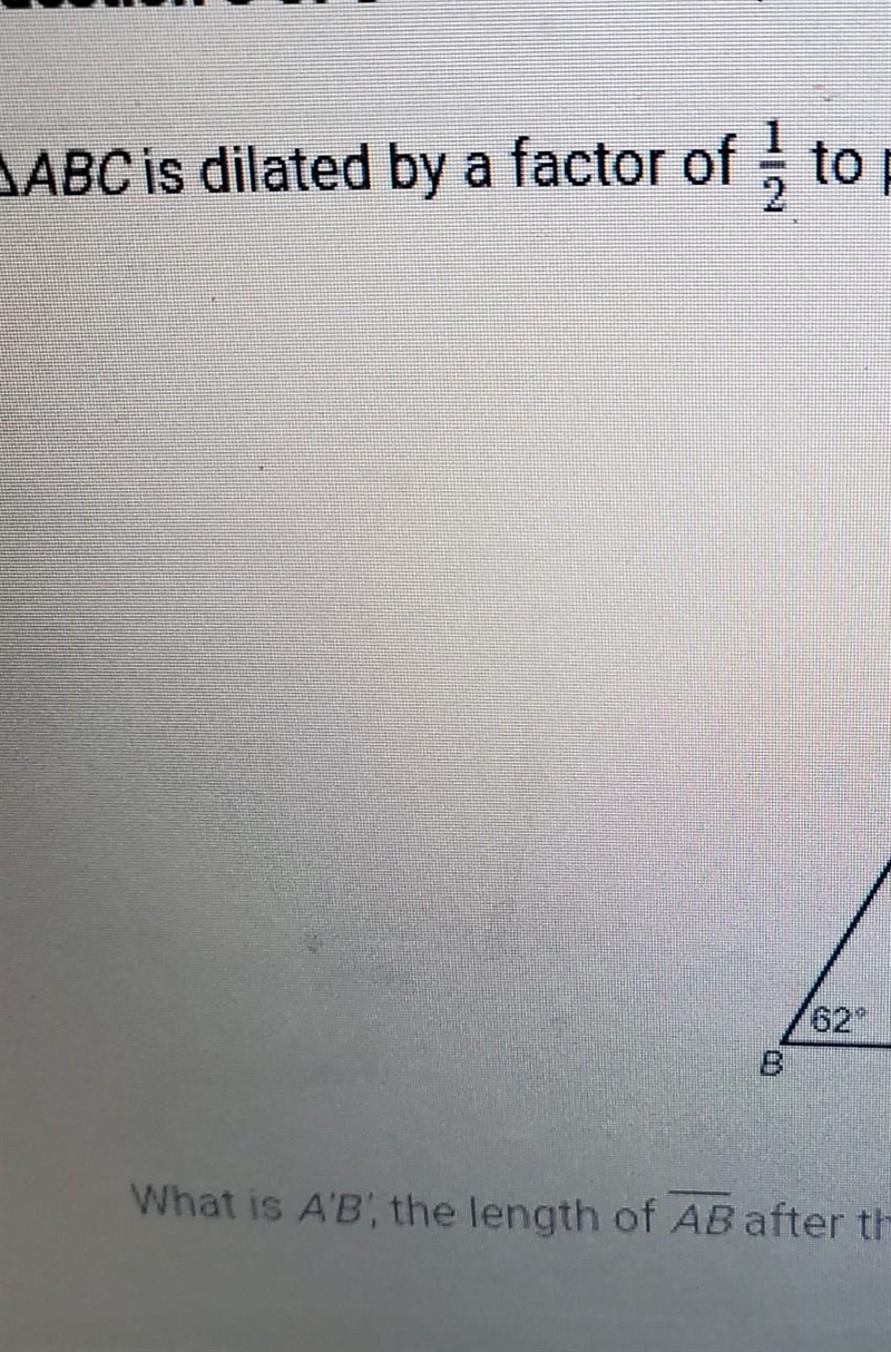 ABC is dilated by a factor of 1/2 to produce a'b'cwhat is A'B the length of AB after-example-1