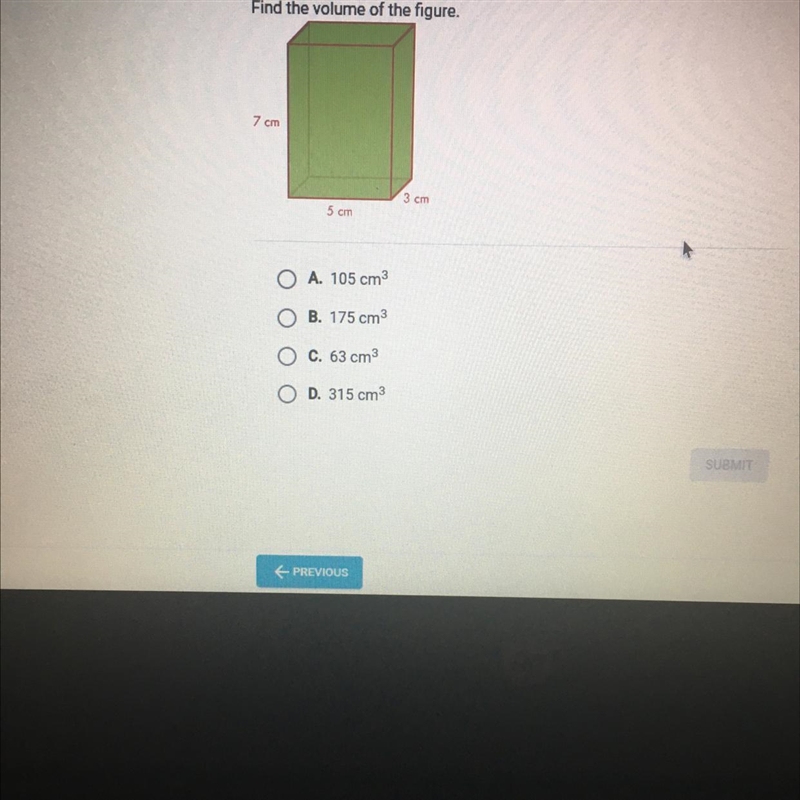 Question 4 of 5 Find the volume of the figure. 7 cm 3 cm 5 cm O A. 105 cm3 OB. 175 cm-example-1