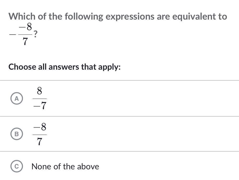 Which of the following expressions are equivalent to - -8/7? A. 8/-7 B. -8/7 C. None-example-1