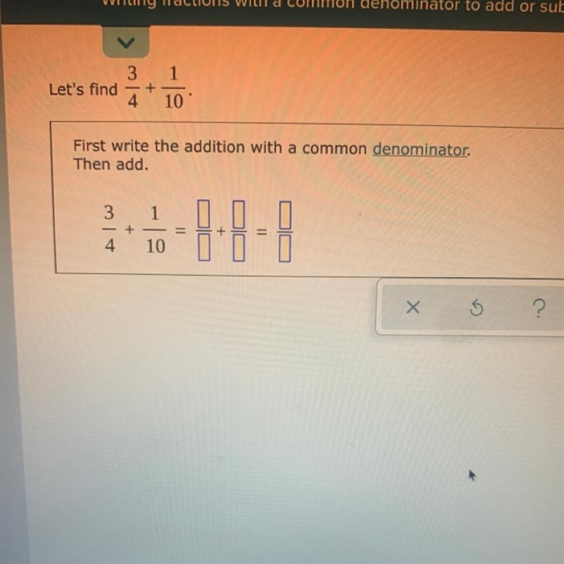 Let's find 3/4+1/10 First write the addition with a common denominator. Then add. 3/4+1/10=?/?+?/?=?/?-example-1