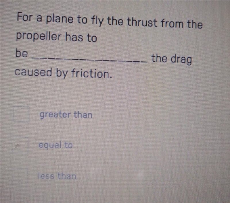 For a plane to fly the thrust from the propeller has to be _____ the drag caused by-example-1