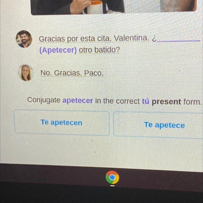 Gracias por esta cita, Valentina. ¿. (Apetecer) otro batido? No. Gracias, Paco. Conjugate-example-1