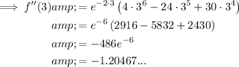 \begin{aligned}\implies f''(3)&=e^(-2\cdot 3)\left(4\cdot 3^6-24\cdot 3^5+30 \cdot 3^4\right)\\&=e^(-6)\left(2916-5832+2430\right)\\&=-486e^(-6)\\&=-1.20467...\\\end{aligned}