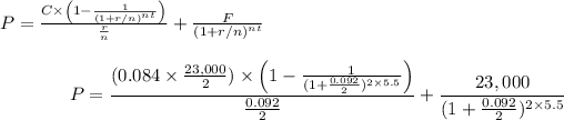 \[ P = \frac{C * \left(1 - \frac{1}{{(1 + r/n)^(nt)}}\right)}{(r)/(n)} + \frac{F}{{(1 + r/n)^(nt)}} \]\[ P = \frac{(0.084 * (23,000)/(2)) * \left(1 - \frac{1}{{(1 + (0.092)/(2))^(2 * 5.5)}}\right)}{(0.092)/(2)} + \frac{23,000}{{(1 + (0.092)/(2))^(2 * 5.5)}} \]