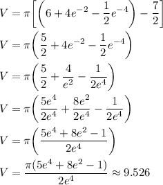 \displaystyle V=\pi\biggr[\biggr(6+4e^(-2)-(1)/(2)e^(-4)\biggr)-(7)/(2)\biggr]\\\\V=\pi\biggr((5)/(2)+4e^(-2)-(1)/(2)e^(-4)\biggr)\\\\V=\pi\biggr((5)/(2)+(4)/(e^2)-(1)/(2e^4)\biggr)\\\\V=\pi\biggr((5e^4)/(2e^4)+(8e^2)/(2e^4)-(1)/(2e^4)\biggr)\\\\V=\pi\biggr((5e^4+8e^2-1)/(2e^4)\biggr)\\\\V=(\pi(5e^4+8e^2-1))/(2e^4)\approx9.526