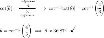 \cot(\theta )=\cfrac{\stackrel{adjacent}{4}}{\underset{opposite}{3}}\implies \cot^(-1)[\cot(\theta )]=\cot^(-1)\left( \cfrac{4}{3} \right) \\\\\\ \theta =\cot^(-1)\left( \cfrac{4}{3} \right)\implies \theta \approx 36.87^o ~~ \textit{\LARGE \checkmark}