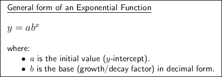 \boxed{\begin{array}{l}\underline{\textsf{General form of an Exponential Function}}\\\\\large\text{$y=ab^x$}\\\\\textsf{where:}\\\phantom{ww}\bullet\;\textsf{$a$ is the initial value ($y$-intercept).}\\ \phantom{ww}\bullet\;\textsf{$b$ is the base (growth/decay factor) in decimal form.}\end{array}}
