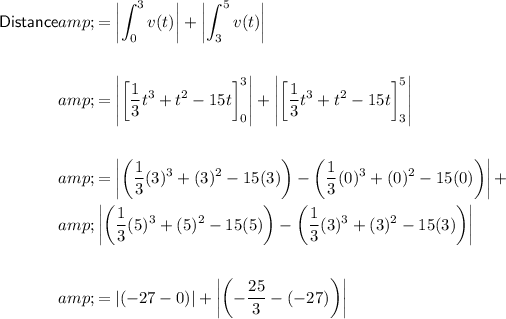 \begin{aligned}\textsf{Distance}&amp;=\left|\int^3_0 v(t)\right|+\left|\int^5_3 v(t)\right|\\\\&amp;=\left|\left[(1)/(3)t^3+t^2-15t\right]^3_0\right|+\left|\left[(1)/(3)t^3+t^2-15t\right]^5_3\right|\\\\&amp;=\left|\left((1)/(3)(3)^3+(3)^2-15(3)\right)-\left((1)/(3)(0)^3+(0)^2-15(0)\right)\right|+\\&amp;\left|\left((1)/(3)(5)^3+(5)^2-15(5)\right)-\left((1)/(3)(3)^3+(3)^2-15(3)\right)\right|\\\\&amp;=\left|(-27-0)\right|+\left|\left(-(25)/(3)-(-27)\right)\right|\end{aligned}