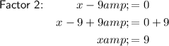 \begin{aligned}\textsf{Factor 2:} \qquad\;\;\;x - 9 &amp;= 0\\x - 9 + 9 &amp;= 0 + 9\\x &amp;= 9\end{aligned}