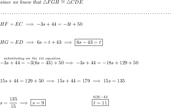 \textit{since we know that }\triangle FGH \cong \triangle CDE \\\\[-0.35em] ~\dotfill\\\\ HF=EC\implies -3s+44=-3t+50 \\\\\\ HG=ED\implies 6s=t+43\implies \boxed{6s-43=t} \\\\\\ \stackrel{\textit{substituting on the 1st equation}}{-3s+44=-3(6s-43)+50}\implies -3s+44=-18s+129+50 \\\\\\ 15s+44=129+50\implies 15s+44=179\implies 15s=135 \\\\\\ s=\cfrac{135}{15}\implies \boxed{s=9}\hspace{9em}\stackrel{ 6(9)-43 }{\boxed{t=11}}