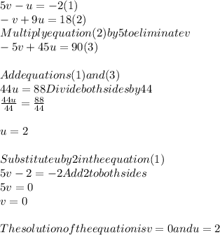 5v - u = -2 (1)\\-v + 9u = 18 (2)\\Multiply equation(2)by5toeliminatev\\-5v + 45u = 90 (3)\\\\Add equations (1) and (3)\\44u = 88 Divide both sides by 44\\(44u)/(44)=(88)/(44)\\\\u = 2\\\\Substitute u by 2 in the equation (1)\\5v - 2 = -2 Add 2 to both sides\\5v = 0\\v = 0\\\\The solution of the equation is v = 0 and u = 2