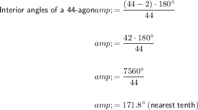 \begin{aligned}\textsf{Interior angles of a 44-agon}&=((44-2) \cdot 180^(\circ))/(44)\\\\&=(42\cdot 180^(\circ))/(44)\\\\&=(7560^(\circ))/(44)\\\\&=171.8^(\circ)\;\sf(nearest\;tenth)\end{aligned}