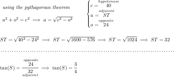 \begin{array}{llll} \textit{using the pythagorean theorem} \\\\ a^2+o^2=c^2\implies a=√(c^2 - o^2) \end{array} \qquad \begin{cases} c=\stackrel{hypotenuse}{40}\\ a=\stackrel{adjacent}{ST}\\ o=\stackrel{opposite}{24} \end{cases} \\\\\\ ST=√( 40^2 - 24^2)\implies ST=√( 1600 - 576 ) \implies ST=√( 1024 )\implies ST=32 \\\\[-0.35em] ~\dotfill\\\\ \tan(S )=\cfrac{\stackrel{opposite}{24}}{\underset{adjacent}{32}} \implies \tan(S )=\cfrac{3}{4}
