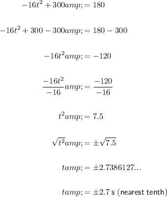 \begin{aligned}-16t^2+300&=180\\\\-16t^2+300-300&=180-300\\\\-16t^2&=-120\\\\(-16t^2)/(-16)&=(-120)/(-16)\\\\t^2&=7.5\\\\√(t^2)&=\pm√(7.5)\\\\t&=\pm 2.7386127...\\\\t&=\pm 2.7\; \sf s\; (nearest\;tenth)\end{aligned}