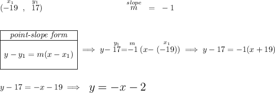 (\stackrel{x_1}{-19}~,~\stackrel{y_1}{17})\hspace{10em} \stackrel{slope}{m} ~=~ - 1 \\\\\\ \begin{array} \cline{1-1} \textit{point-slope form}\\ \cline{1-1} \\ y-y_1=m(x-x_1) \\\\ \cline{1-1} \end{array}\implies y-\stackrel{y_1}{17}=\stackrel{m}{- 1}(x-\stackrel{x_1}{(-19)}) \implies y -17= -1 (x +19) \\\\\\ y-17=-x-19\implies {\Large \begin{array}{llll} y=-x-2 \end{array}}