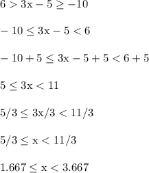 6 > 3\text{x}-5 \ge -10\\\\-10 \le 3\text{x}-5 < 6\\\\-10+5 \le 3\text{x}-5+5 < 6+5\\\\5 \le 3\text{x} < 11\\\\5/3 \le 3\text{x}/3 < 11/3\\\\5/3 \le \text{x} < 11/3\\\\1.667 \le \text{x} < 3.667\\\\