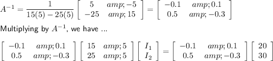A^(-1)=(1)/(15(5)-25(5))\left[\begin{array}{cc}5&amp;-5\\-25&amp;15\end{array}\right]=\left[\begin{array}{cc}-0.1&amp;0.1\\0.5&amp;-0.3\end{array}\right]\\\\\textsf{Multiplying by $A^(-1)$, we have ...}\\\\\left[\begin{array}{cc}-0.1&amp;0.1\\0.5&amp;-0.3\end{array}\right]\left[\begin{array}{cc}15&amp;5\\25&amp;5\end{array}\right]\left[\begin{array}{c}I_1\\I_2\end{array}\right]=\left[\begin{array}{cc}-0.1&amp;0.1\\0.5&amp;-0.3\end{array}\right]\left[\begin{array}{c}20\\30\end{array}\right]