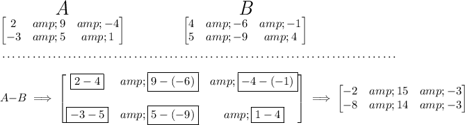 \stackrel{ \textit{\LARGE A} }{\begin{bmatrix} 2&amp;9&amp;-4\\ -3&amp;5&amp;1 \end{bmatrix}}\hspace{5em} \stackrel{ \textit{\LARGE B} }{\begin{bmatrix} 4&amp;-6&amp;-1\\ 5&amp;-9&amp;4 \end{bmatrix}} \\\\[-0.35em] ~\dotfill\\\\ A-B\implies \begin{bmatrix} \boxed{2-4}&amp;\boxed{9-(-6)}&amp;\boxed{-4-(-1)}\\\\ \boxed{-3-5}&amp;\boxed{5-(-9)}&amp;\boxed{1-4} \end{bmatrix}\implies \begin{bmatrix} -2&amp;15&amp;-3\\ -8&amp;14&amp;-3 \end{bmatrix}