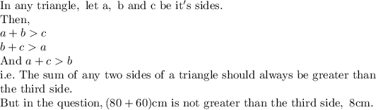 \mathrm{In\ any\ triangle,\ let\ a,\ b\ and\ c\ be\ it's\ sides.}\\\mathrm{Then,}\\a+b > c\\b+c > a\\\mathrm{And\ }a+c > b\\\mathrm{i.e.\ The\ sum\ of\ any\ two\ sides\ of\ a\ triangle\ should\ always\ be\ greater\ than}\\\mathrm{the\ third\ side.}\\\mathrm{But\ in\ the\ question, (80+60)cm\ is\ not\ greater\ than\ the\ third\ side,\ 8cm.}