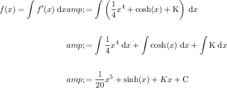 \begin{aligned}\displaystyle f(x)=\int f'(x)\; \text{d}x&amp;=\int \left((1)/(4)x^4+\cosh(x)+\text{K}\right)\;\text{d}x\\\\&amp;=\int (1)/(4)x^4\; \text{d}x+\int \cosh(x) \; \text{d}x + \int \text{K}\; \text{d}x\\\\&amp;=(1)/(20)x^5+\sinh(x)+Kx+\text{C}\end{aligned}