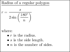\boxed{\begin{minipage}{6 cm}\underline{Radius of a regular polygon}\\\\$r=(s)/(2\sin\left((180^(\circ))/(n)\right))$\\\\\\where:\\\phantom{ww}$\bullet$ $r$ is the radius.\\ \phantom{ww}$\bullet$ $s$ is the side length.\\\phantom{ww}$\bullet$ $n$ is the number of sides.\\\end{minipage}}