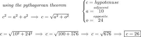 \begin{array}{llll} \textit{using the pythagorean theorem} \\\\ c^2=a^2+o^2\implies c=√(a^2 + o^2) \end{array} \qquad \begin{cases} c=hypotenuse\\ a=\stackrel{adjacent}{10}\\ o=\stackrel{opposite}{24} \end{cases} \\\\\\ c=√( 10^2 + 24^2)\implies c=√( 100 + 576 ) \implies c=√( 676 )\implies \boxed{c=26}