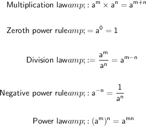 \sf \begin{aligned} \textsf{ Multiplication law} &amp;\sf : a^m * a^n = a^(m+n) \\\\ \textsf{Zeroth power rule} &amp;\sf = a^(0) = 1\\\\ \textsf{Division law} &amp;\sf : = (a^m)/(a^n) = a^(m-n) \\\\ \textsf{Negative power rule}&amp;\sf : a^(-n) = (1)/(a^n) \\\\ \textsf{Power law}&amp;\sf : (a^m)^n = a^(mn) \end{aligned}