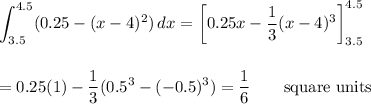 \displaystyle\int_(3.5)^(4.5)(0.25-(x-4)^2)\,dx=\left[0.25x-(1)/(3)(x-4)^3\right]_(3.5)^(4.5)\\\\\\=0.25(1)-(1)/(3)(0.5^3-(-0.5)^3)=(1)/(6)\qquad\text{square units}