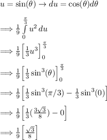 u=\sin(\theta)\rightarrow du=\cos(\theta)d\theta\\\\\Longrightarrow (1)/(9)\int\limits^\frac\pi3_0 {u^2} \, du\\\\\Longrightarrow \frac19\Big[\frac13u^3\Big]\limits^(\frac\pi3)_(0)\\\\\Longrightarrow \frac19\Big[\frac13\sin^3(\theta)\Big]\limits^(\frac\pi3)_(0)\\\\\Longrightarrow \frac19\Big[\frac13\sin^3(\pi/3)-\frac13\sin^3(0)\Big]\\\\\Longrightarrow \frac19\Big[\frac13((3√(3) )/(8) )-0\Big]\\\\\Longrightarrow \frac19\Big[(√(3) )/(8)\Big]\\