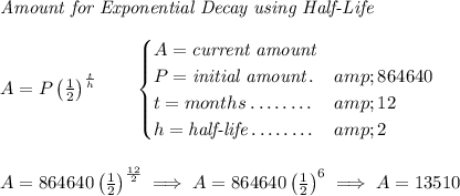 \textit{Amount for Exponential Decay using Half-Life} \\\\ A=P\left( (1)/(2) \right)^{(t)/(h)}\qquad \begin{cases} A=\textit{current amount}\\ P=\textit{initial amount}\dotfill &amp;864640\\ t=months\dotfill &amp;12\\ h=\textit{half-life}\dotfill &amp;2 \end{cases} \\\\\\ A = 864640\left( (1)/(2) \right)^{(12)/(2)}\implies A=864640\left( (1)/(2) \right)^6 \implies A = 13510