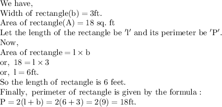\mathrm{We\ have,}\\\mathrm{Width\ of\ rectangle(b)=3ft.}\\\mathrm{Area\ of\ rectangle(A)=18\ sq.\ ft}\\\mathrm{Let\ the\ length\ of\ the\ rectangle\ be\ 'l'\ and\ its\ perimeter\ be\ 'P'.}\\\mathrm{Now,}\\\mathrm{Area\ of\ rectangle=l* b}\\\mathrm{or,\ 18=l* 3}\\\mathrm{or,\ l=6ft.}\\\mathrm{So\ the\ length\ of\ rectangle\ is\ 6\ feet.}\\\mathrm{Finally,\ perimeter\ of\ rectangle\ is\ given\ by\ the\ formula:}\\\mathrm{P=2(l+b)=2(6+3)=2(9)=18ft.}\\