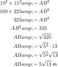 \begin{aligned}10^2+15^2&=AB^2\\100+225&=AB^2\\325&=AB^2\\AB^2&=325\\AB&=√(325)\\AB&=√(5^2) \cdot 13}\\AB&=√(5^2)√(13)\\AB&=5√(13)\; \sf m\end{aligned}