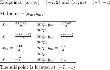 \text{Endpoints: }(x_1,y_1) = (-7,2) \text{ and } (x_2,y_2) = (-7,-4)\\\\\text{Midpoint} = (x_m, y_m)\\\\\begin{array}l\cline{1-2}x_m = (x_1 + x_2)/(2) & y_m = (y_1 + y_2)/(2)\\ & \\x_m = (-7 +(-7))/(2) & y_m = (2 +(-4))/(2)\\ & \\x_m = (-14)/(2) & y_m = (-2)/(2)\\ & \\x_m = -7 & y_m = -1\\\cline{1-2}\end{array}\\\\\text{The midpoint is located at }(-7, -1)\\\\