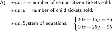 \begin{aligned}\textsf{A)}\quad &amp;x = \textsf{number of senior citizen tickets sold.}\\&amp;y = \textsf{number of child tickets sold.}\\&amp;\textsf{System of equations:}\quad \begin{cases}20x + 15y = 85\\10x + 25y = 95\end{cases}\end{aligned}