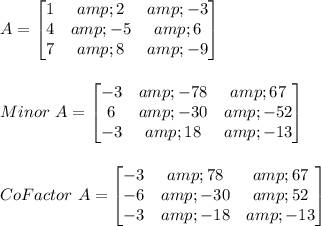 A=\begin{bmatrix}1 &amp;2&amp;-3 \\4 &amp; -5&amp;6\\7&amp;8&amp;-9 \end{bmatrix}\\\\\\Minor\ A=\begin{bmatrix}-3 &amp;-78&amp;67 \\6 &amp;-30&amp;-52\\-3&amp;18&amp;-13 \end{bmatrix}\\\\\\CoFactor\ A=\begin{bmatrix}-3 &amp;78&amp;67 \\-6 &amp;-30&amp;52\\-3&amp;-18&amp;-13 \end{bmatrix}\\