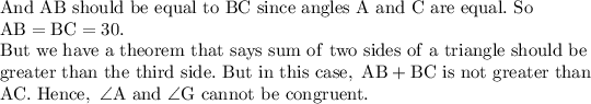 \mathrm{And\ AB\ should\ be\ equal\ to\ BC\ since\ angles\ A\ and\ C\ are\ equal.\ So\ }\\\mathrm{AB=BC=30.}\\\mathrm{But\ we\ have\ a\ theorem\ that\ says\ sum\ of\ two\ sides\ of\ a\ triangle\ should\ be}\\\mathrm{greater\ than\ the\ third\ side.\ But\ in\ this\ case,\ AB+BC \ is\ not\ greater\ than}\\\mathrm{AC.\ Hence,\ \angle A\ and\ \angle G\ cannot\ be\ congruent.}