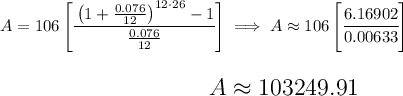 A=106 \left[ \cfrac{\left( 1+(0.076)/(12) \right)^(12 \cdot 26)-1}{(0.076)/(12)} \right]\implies A\approx 106\left[ \cfrac{6.16902}{0.00633} \right] \\\\\\ ~\hfill~ {\Large \begin{array}{llll} A \approx 103249.91 \end{array}}~\hfill~