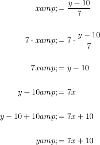 \begin{aligned}x&=(y-10)/(7)\\\\7 \cdot x&=7 \cdot (y-10)/(7)\\\\7x&=y-10\\\\y-10&=7x\\\\y-10+10&=7x+10\\\\y&=7x+10\end{aligned}