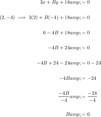 \begin{aligned}3x + By + 18 &amp;= 0\\\\(2,-4) \implies 3(2)+B(-4)+18&amp;=0\\\\6-4B+18&amp;=0\\\\-4B+24&amp;=0\\\\-4B+24-24&amp;=0-24\\\\-4B&amp;=-24\\\\(-4B)/(-4)&amp;=(-24)/(-4)\\\\B&amp;=6\end{aligned}