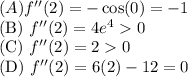 (A) \(f''(2) = -\cos(0) = -1\)\\(B) \(f''(2) = 4e^4 > 0\)\\(C) \(f''(2) = 2 > 0\)\\(D) \(f''(2) = 6(2) - 12 = 0\)