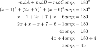 \begin{aligned}m \angle A + m \angle B + m \angle C &amp;= 180^(\circ)\\(x-1)^(\circ)+(2x+7)^(\circ)+(x-6)^(\circ) &amp;= 180^(\circ)\\x-1+2x+7+x-6&amp;=180\\2x+x+x+7-6-1&amp;=180\\4x&amp;=180\\4x / 4&amp;=180 / 4\\x&amp;=45\end{aligned}