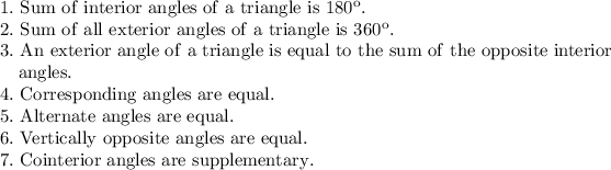 \mathrm{1.\ Sum\ of\ interior\ angles\ of\ a\ triangle\ is\ 180^o.}\\\mathrm{2.\ Sum\ of\ all\ exterior\ angles\ of\ a\ triangle\ is\ 360^o.}\\\mathrm{3.\ An\ exterior\ angle\ of\ a\ triangle\ is\ equal\ to\ the\ sum\ of\ the\ opposite\ interior}\\\mathrm{\ \ \ angles.}\\\mathrm{4.\ Corresponding\ angles\ are\ equal.}\\\mathrm{5.\ Alternate\ angles\ are\ equal.}\\\mathrm{6.\ Vertically\ opposite\ angles\ are\ equal.}\\\mathrm{7.\ Cointerior\ angles\ are\ supplementary.}