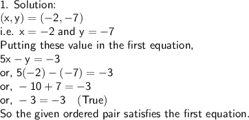 \sf\\\textsf{1. Solution:}\\(x,y)=(-2,-7)\\\textsf{i.e. }x=-2\textsf{ and }y=-7\\\textsf{Putting these value in the first equation,}\\5x-y=-3\\\textsf{or, }5(-2)-(-7)=-3\\\textsf{or, }-10+7=-3\\\textsf{or, }-3=-3\ \ \ (True)\\\textsf{So the given ordered pair satisfies the first equation.}