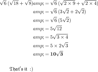 \begin{aligned} √(6) \: ( √(18) + √(8) )&amp;= √(6) \: ( √(2 * 9) + √(2 * 4) ) \\ &amp;= √(6) \: (3 √(2) + 2 √(2) ) \\ &amp;= √(6) \: (5 √(2) ) \\&amp;=5 √(12) \\ &amp;=5 √(3 * 4) \\ &amp;=5 * 2 √(3) \\ &amp;= \bold{10 √(3) } \\ \\ \small{ \blue{ \mathfrak{That's \:it\: :)}}}\end{aligned}