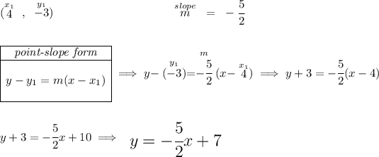 (\stackrel{x_1}{4}~,~\stackrel{y_1}{-3})\hspace{10em} \stackrel{slope}{m} ~=~ -\cfrac{5}{2} \\\\\\ \begin{array}ll \cline{1-1} \textit{point-slope form}\\ \cline{1-1} \\ y-y_1=m(x-x_1) \\\\ \cline{1-1} \end{array}\implies y-\stackrel{y_1}{(-3)}=\stackrel{m}{-\cfrac{5}{2}}(x-\stackrel{x_1}{4}) \implies y +3 = -\cfrac{5}{2} ( x -4) \\\\\\ y+3=-\cfrac{5}{2}x+10\implies {\Large \begin{array}{llll} y=-\cfrac{5}{2}x+7 \end{array}}